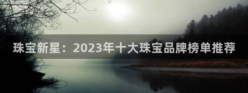 新宝5如何注册：珠宝新星：2023年十大珠宝品牌榜单推荐