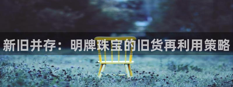 新宝5注册测速登录：新旧并存：明牌珠宝的旧货再利用策略