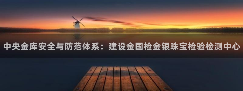 新宝h2O5O5O：中央金库安全与防范体系：建设金国检金银珠宝检验检测中心