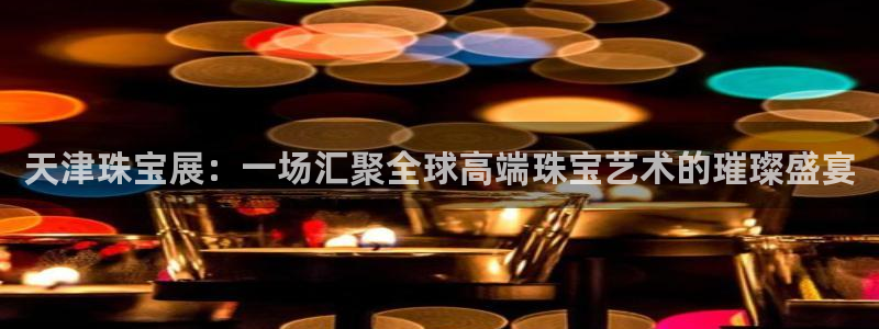 新宝5网：天津珠宝展：一场汇聚全球高端珠宝艺术的璀璨盛宴