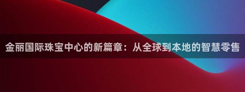 新宝6霸哥5：金丽国际珠宝中心的新篇章：从全球到本地的智慧零售