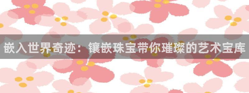 新宝5挂机软件：嵌入世界奇迹：镶嵌珠宝带你璀璨的艺术宝库