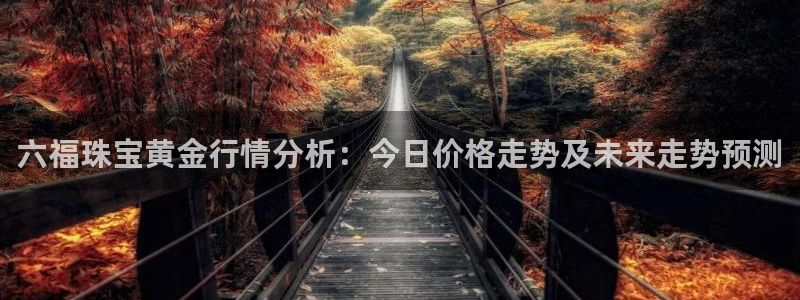 新宝5主管：六福珠宝黄金行情分析：今日价格走势及未来走势预测