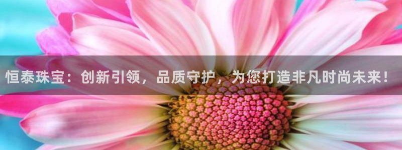 新宝5娱乐同：恒泰珠宝：创新引领，品质守护，为您打造非凡时尚未来！