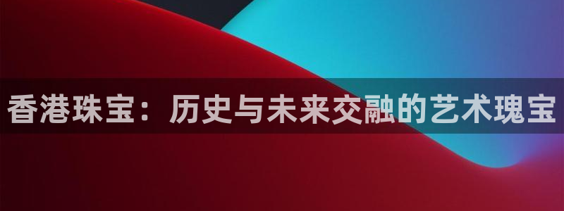 新宝5平台注册公司：香港珠宝：历史与未来交融的艺术瑰宝