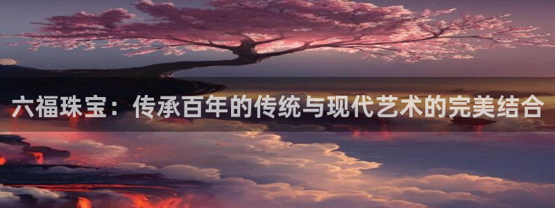 新宝5平台注册公司：六福珠宝：传承百年的传统与现代艺术的完美结合