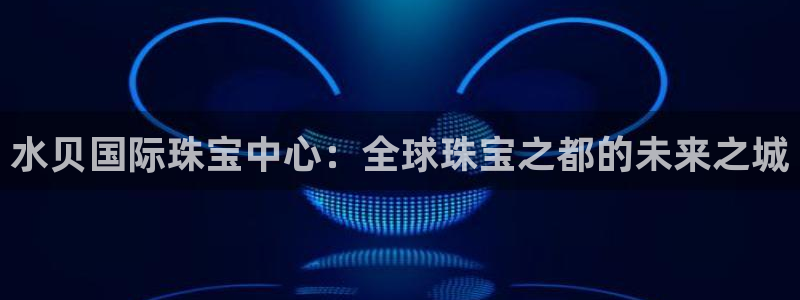 新宝5吴74OOO5：水贝国际珠宝中心：全球珠宝之都的未来之城