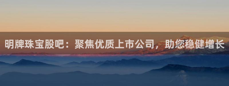 新宝5代理注册：明牌珠宝股吧：聚焦优质上市公司，助您稳健增长