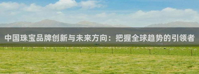 新宝5褚74OOO5：中国珠宝品牌创新与未来方向：把握全球趋势的引领者