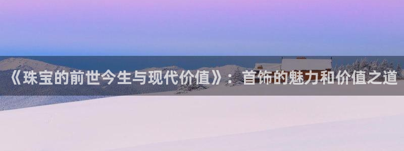 新宝5 唯一：《珠宝的前世今生与现代价值》：首饰的魅力和价值之道