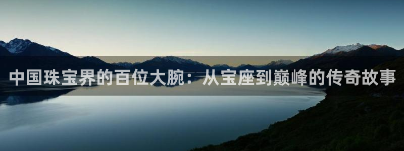 新宝5测速下载：中国珠宝界的百位大腕：从宝座到巅峰的传奇故事