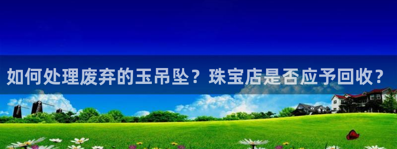 新宝5娱乐方：如何处理废弃的玉吊坠？珠宝店是否应予回收？